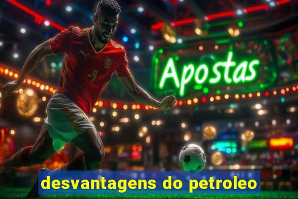 desvantagens do petroleo